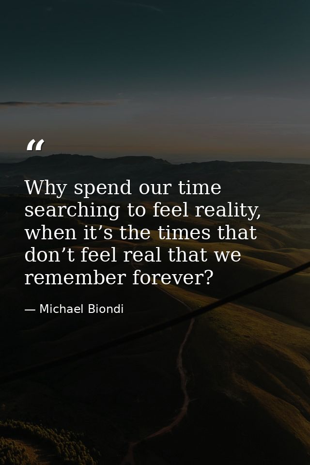 Why spend our time searching to feel reality, when it’s the times that don’t feel real that we remember forever? — Michael Biondi