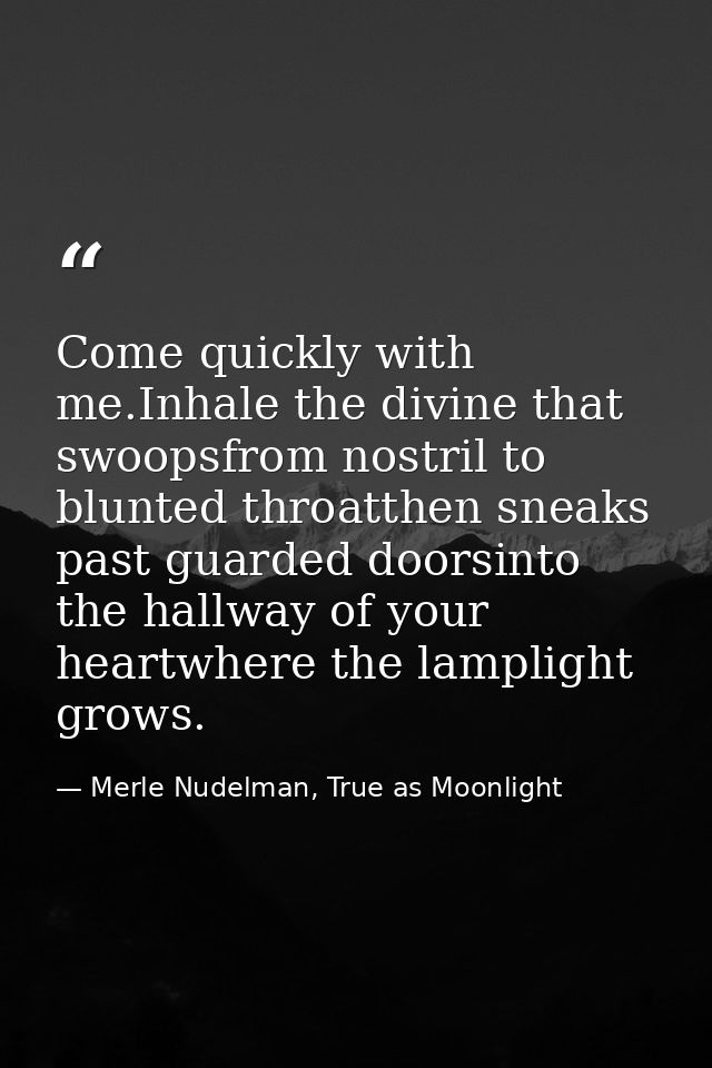 Come quickly with me.Inhale the divine that swoopsfrom nostril to blunted throatthen sneaks past guarded doorsinto the h — Merle Nudelman, True as Moonlight