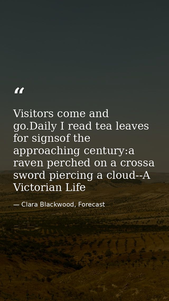 Visitors come and go.Daily I read tea leaves for signsof the approaching century:a raven perched on a crossa sword pierc — Clara Blackwood, Forecast