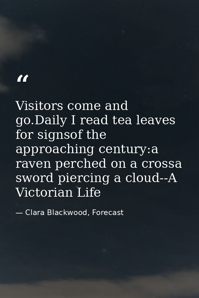 Visitors come and go.Daily I read tea leaves for signsof the approaching century:a raven perched on a crossa sword pierc — Clara Blackwood, Forecast