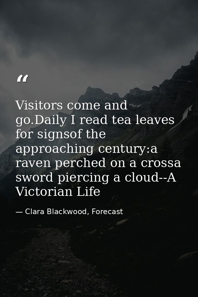 Visitors come and go.Daily I read tea leaves for signsof the approaching century:a raven perched on a crossa sword pierc — Clara Blackwood, Forecast