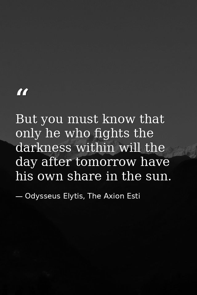 But you must know that only he who fights the darkness within will the day after tomorrow have his own share in the sun. — Odysseus Elytis, The Axion Esti