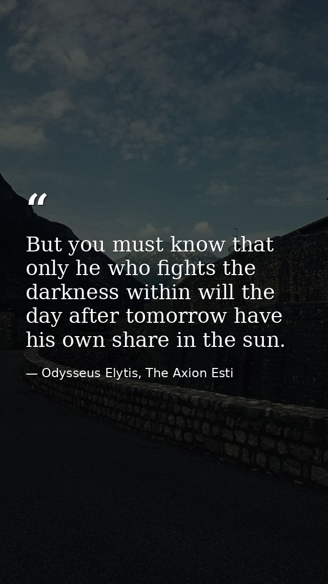 But you must know that only he who fights the darkness within will the day after tomorrow have his own share in the sun. — Odysseus Elytis, The Axion Esti