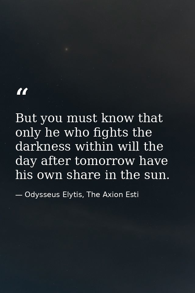 But you must know that only he who fights the darkness within will the day after tomorrow have his own share in the sun. — Odysseus Elytis, The Axion Esti