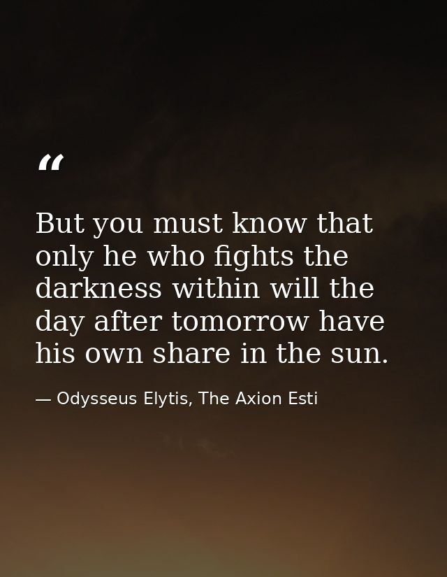 But you must know that only he who fights the darkness within will the day after tomorrow have his own share in the sun. — Odysseus Elytis, The Axion Esti