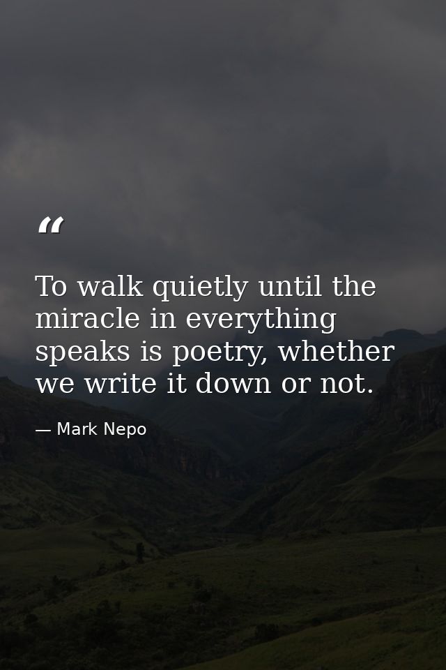 To walk quietly until the miracle in everything speaks is poetry, whether we write it down or not. — Mark Nepo