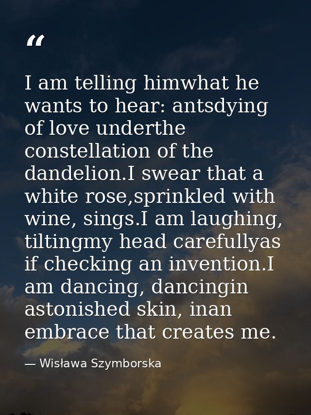 I am telling himwhat he wants to hear: antsdying of love underthe constellation of the dandelion.I swear that a white ro — Wisława Szymborska