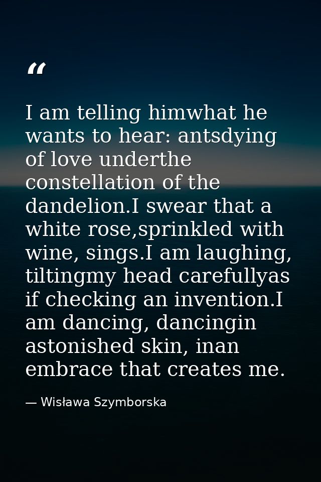 I am telling himwhat he wants to hear: antsdying of love underthe constellation of the dandelion.I swear that a white ro — Wisława Szymborska