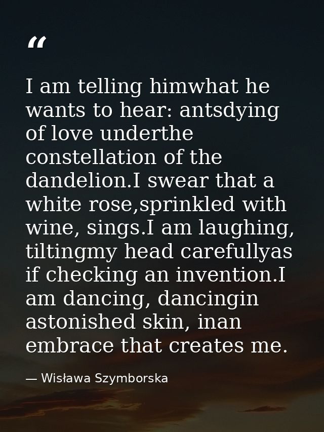 I am telling himwhat he wants to hear: antsdying of love underthe constellation of the dandelion.I swear that a white ro — Wisława Szymborska