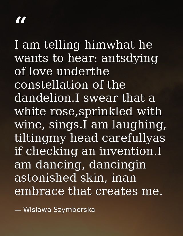I am telling himwhat he wants to hear: antsdying of love underthe constellation of the dandelion.I swear that a white ro — Wisława Szymborska