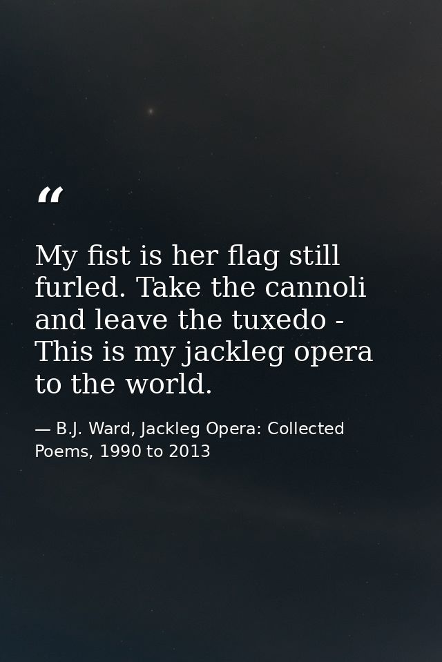 My fist is her flag still furled. Take the cannoli and leave the tuxedo - This is my jackleg opera to the world. — B.J. Ward, Jackleg Opera: Collected Poems, 1990 to 2013