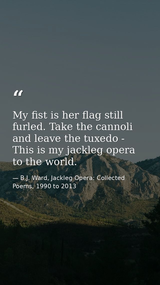 My fist is her flag still furled. Take the cannoli and leave the tuxedo - This is my jackleg opera to the world. — B.J. Ward, Jackleg Opera: Collected Poems, 1990 to 2013