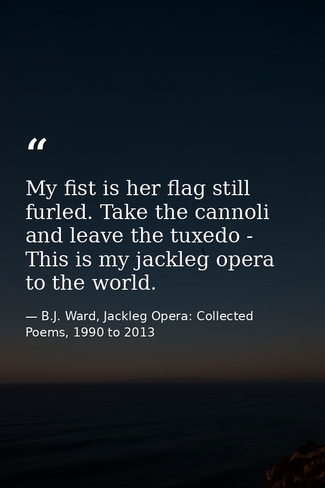 My fist is her flag still furled. Take the cannoli and leave the tuxedo - This is my jackleg opera to the world. — B.J. Ward, Jackleg Opera: Collected Poems, 1990 to 2013