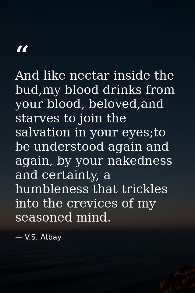And like nectar inside the bud,my blood drinks from your blood, beloved,and starves to join the salvation in your eyes;t — V.S. Atbay