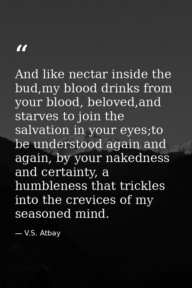 And like nectar inside the bud,my blood drinks from your blood, beloved,and starves to join the salvation in your eyes;t — V.S. Atbay