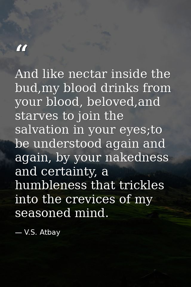 And like nectar inside the bud,my blood drinks from your blood, beloved,and starves to join the salvation in your eyes;t — V.S. Atbay