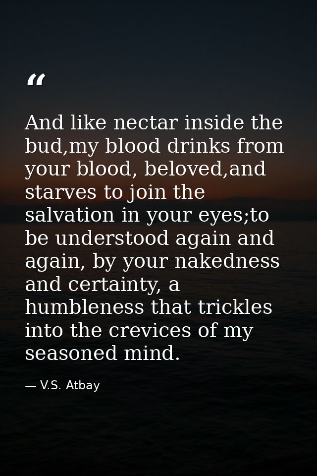 And like nectar inside the bud,my blood drinks from your blood, beloved,and starves to join the salvation in your eyes;t — V.S. Atbay