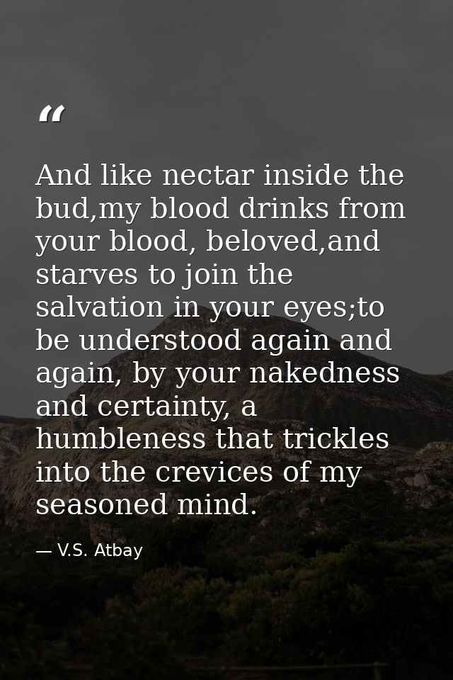 And like nectar inside the bud,my blood drinks from your blood, beloved,and starves to join the salvation in your eyes;t — V.S. Atbay