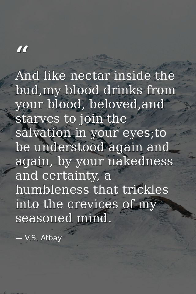 And like nectar inside the bud,my blood drinks from your blood, beloved,and starves to join the salvation in your eyes;t — V.S. Atbay