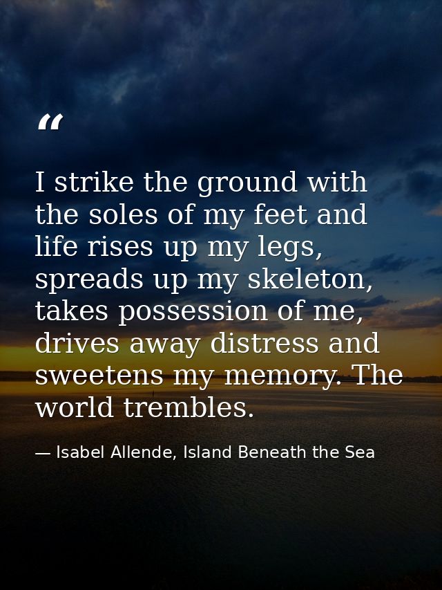 I strike the ground with the soles of my feet and life rises up my legs, spreads up my skeleton, takes possession of me, — Isabel Allende, Island Beneath the Sea