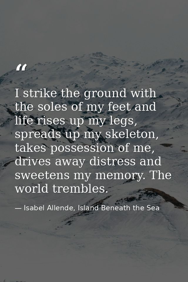 I strike the ground with the soles of my feet and life rises up my legs, spreads up my skeleton, takes possession of me, — Isabel Allende, Island Beneath the Sea