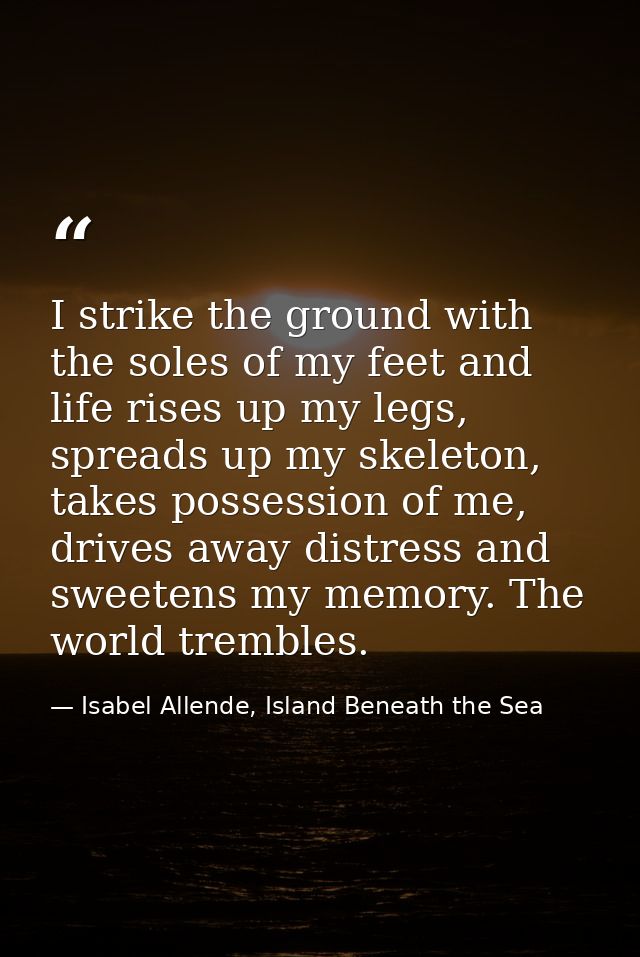 I strike the ground with the soles of my feet and life rises up my legs, spreads up my skeleton, takes possession of me, — Isabel Allende, Island Beneath the Sea