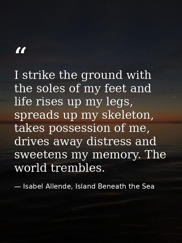 I strike the ground with the soles of my feet and life rises up my legs, spreads up my skeleton, takes possession of me, — Isabel Allende, Island Beneath the Sea