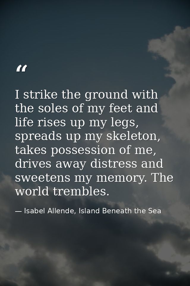 I strike the ground with the soles of my feet and life rises up my legs, spreads up my skeleton, takes possession of me, — Isabel Allende, Island Beneath the Sea