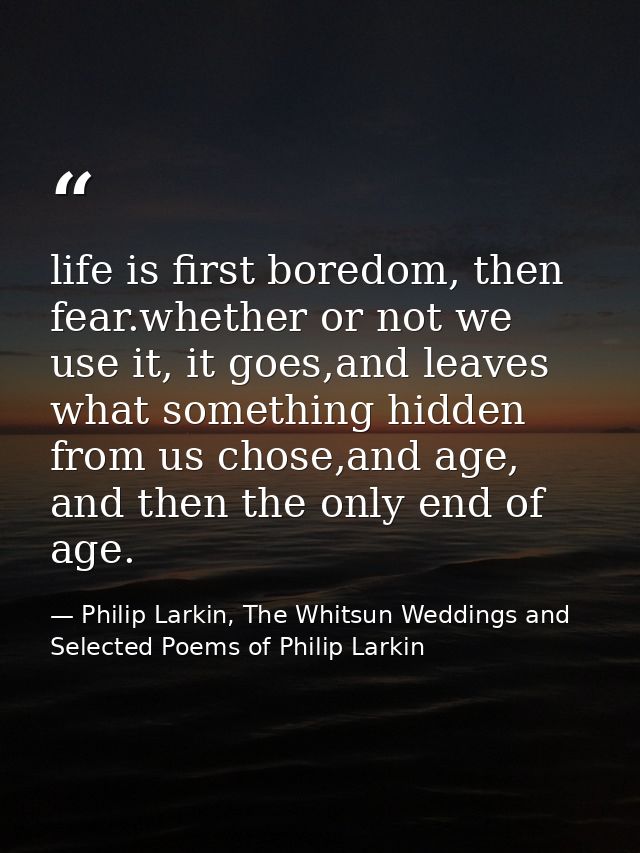 life is first boredom, then fear.whether or not we use it, it goes,and leaves what something hidden from us chose,and ag — Philip Larkin, The Whitsun Weddings and Selected Poems of Philip Larkin