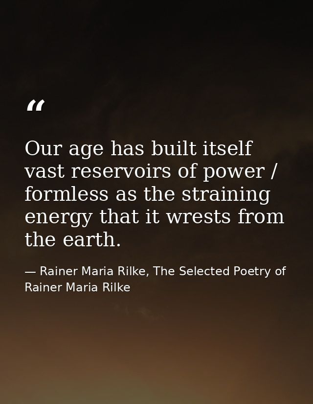 Our age has built itself vast reservoirs of power / formless as the straining energy that it wrests from the earth. — Rainer Maria Rilke, The Selected Poetry of Rainer Maria Rilke