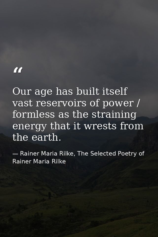 Our age has built itself vast reservoirs of power / formless as the straining energy that it wrests from the earth. — Rainer Maria Rilke, The Selected Poetry of Rainer Maria Rilke