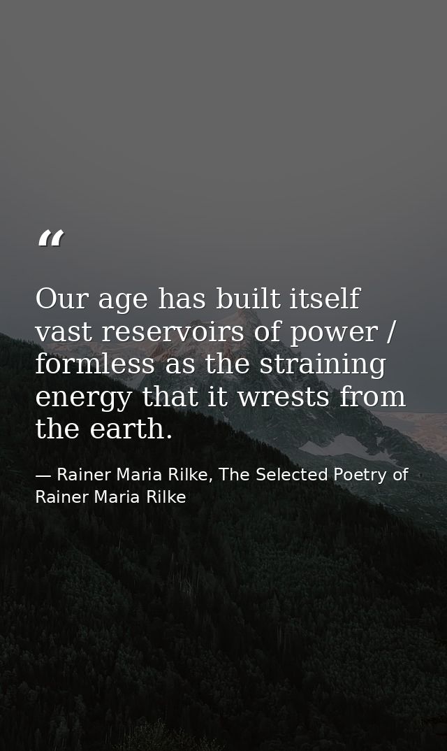 Our age has built itself vast reservoirs of power / formless as the straining energy that it wrests from the earth. — Rainer Maria Rilke, The Selected Poetry of Rainer Maria Rilke