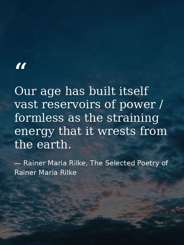 Our age has built itself vast reservoirs of power / formless as the straining energy that it wrests from the earth. — Rainer Maria Rilke, The Selected Poetry of Rainer Maria Rilke