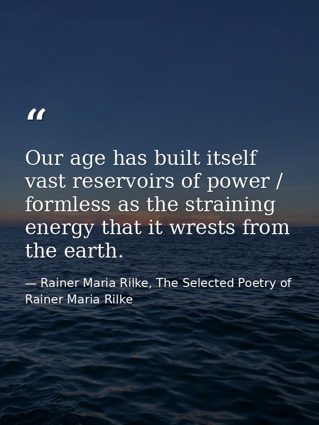 Our age has built itself vast reservoirs of power / formless as the straining energy that it wrests from the earth. — Rainer Maria Rilke, The Selected Poetry of Rainer Maria Rilke