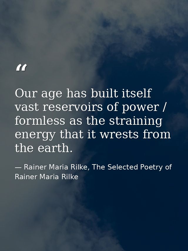 Our age has built itself vast reservoirs of power / formless as the straining energy that it wrests from the earth. — Rainer Maria Rilke, The Selected Poetry of Rainer Maria Rilke