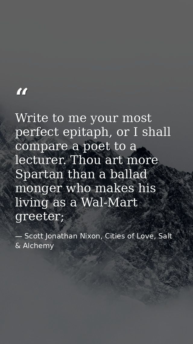 Write to me your most perfect epitaph, or I shall compare a poet to a lecturer. Thou art more Spartan than a ballad mong — Scott Jonathan Nixon, Cities of Love, Salt & Alchemy