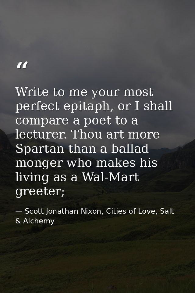 Write to me your most perfect epitaph, or I shall compare a poet to a lecturer. Thou art more Spartan than a ballad mong — Scott Jonathan Nixon, Cities of Love, Salt & Alchemy
