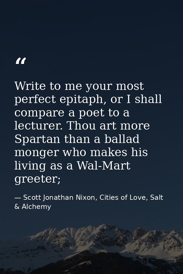 Write to me your most perfect epitaph, or I shall compare a poet to a lecturer. Thou art more Spartan than a ballad mong — Scott Jonathan Nixon, Cities of Love, Salt & Alchemy