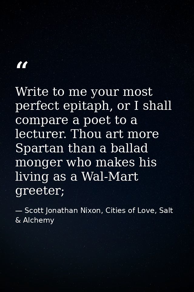 Write to me your most perfect epitaph, or I shall compare a poet to a lecturer. Thou art more Spartan than a ballad mong — Scott Jonathan Nixon, Cities of Love, Salt & Alchemy