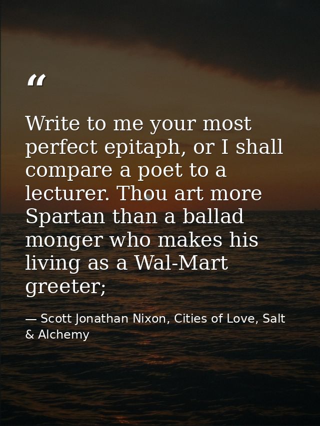 Write to me your most perfect epitaph, or I shall compare a poet to a lecturer. Thou art more Spartan than a ballad mong — Scott Jonathan Nixon, Cities of Love, Salt & Alchemy