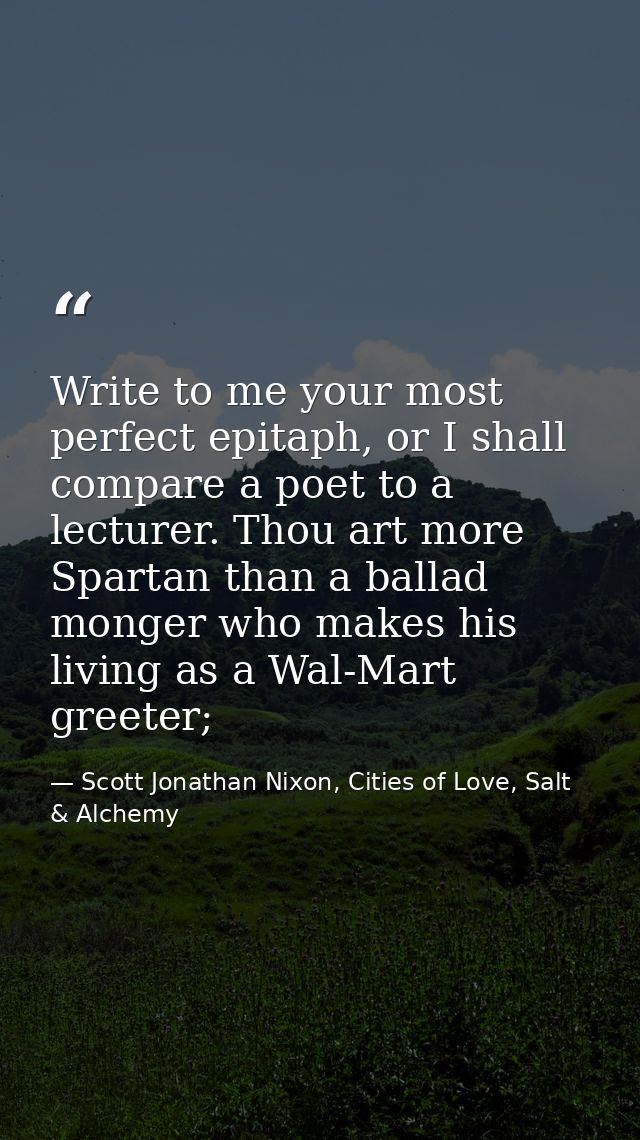 Write to me your most perfect epitaph, or I shall compare a poet to a lecturer. Thou art more Spartan than a ballad mong — Scott Jonathan Nixon, Cities of Love, Salt & Alchemy