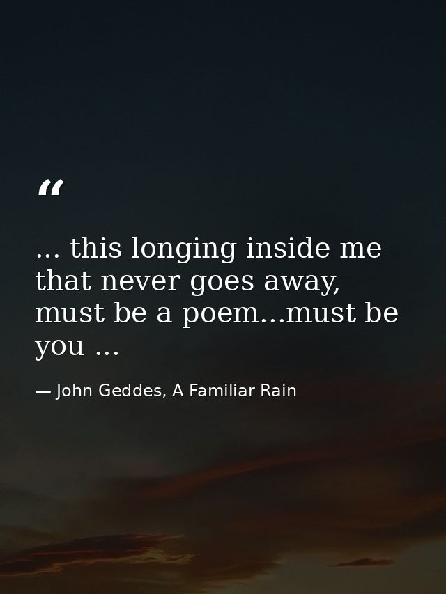 ... this longing inside me that never goes away, must be a poem...must be you ... — John Geddes, A Familiar Rain