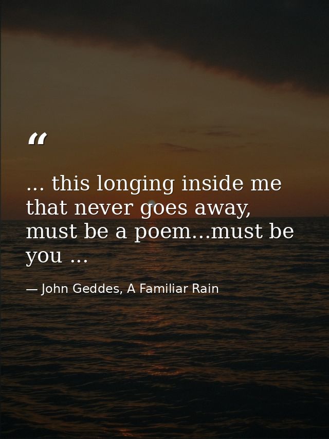 ... this longing inside me that never goes away, must be a poem...must be you ... — John Geddes, A Familiar Rain