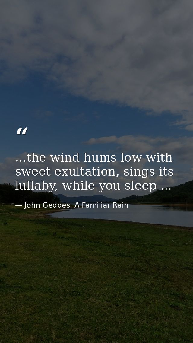 ...the wind hums low with sweet exultation, sings its lullaby, while you sleep ... — John Geddes, A Familiar Rain