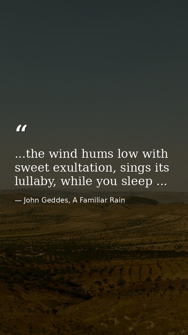 ...the wind hums low with sweet exultation, sings its lullaby, while you sleep ... — John Geddes, A Familiar Rain