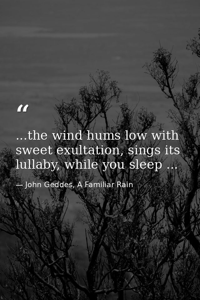 ...the wind hums low with sweet exultation, sings its lullaby, while you sleep ... — John Geddes, A Familiar Rain