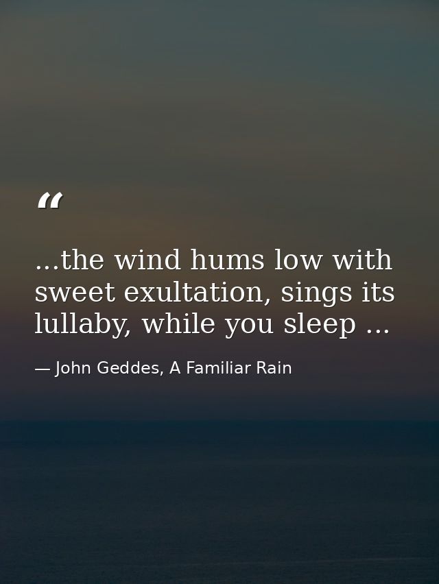 ...the wind hums low with sweet exultation, sings its lullaby, while you sleep ... — John Geddes, A Familiar Rain