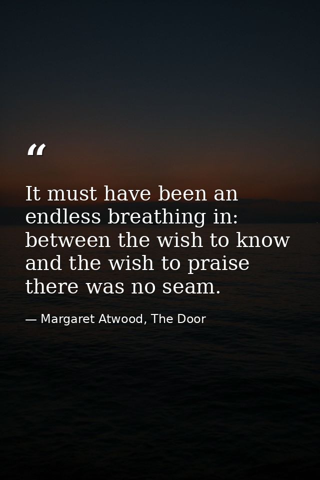 It must have been an endless breathing in: between the wish to know and the wish to praise there was no seam. — Margaret Atwood, The Door
