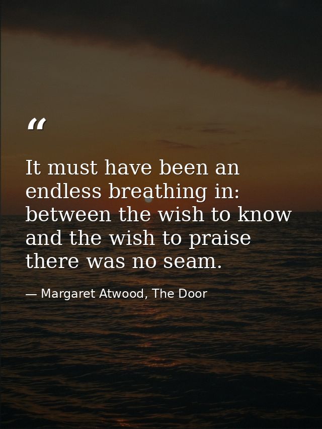 It must have been an endless breathing in: between the wish to know and the wish to praise there was no seam. — Margaret Atwood, The Door