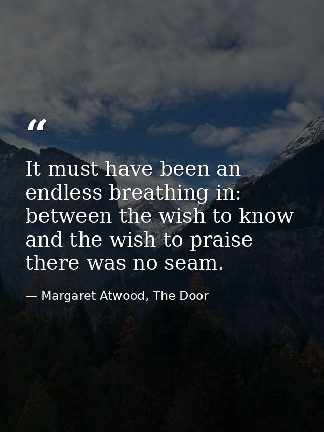 It must have been an endless breathing in: between the wish to know and the wish to praise there was no seam. — Margaret Atwood, The Door